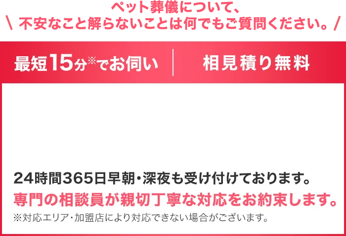 ペット葬儀について、不安なこと解らないことは何でもご質問ください。最短15分でお伺い。相見積り無料。24時間365日早朝・深夜も受け付けております。専門の相談員が親切丁寧な対応をお約束します。