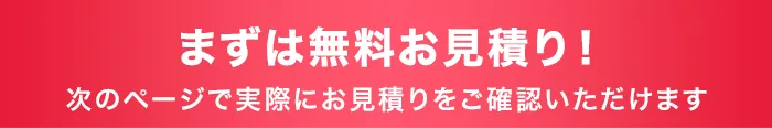 まずは無料お見積り！次のページで実際にお見積りをご確認いただけます