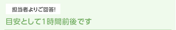 担当者よりご回答！ 目安として1時間前後です
